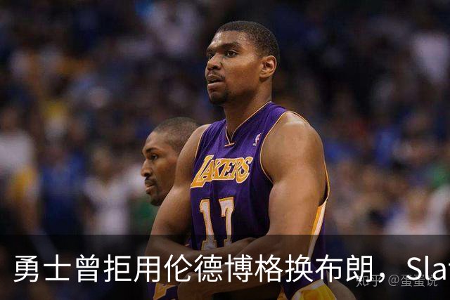 勇士曾拒用伦德博格换布朗，Slater曝库里盼补强内线